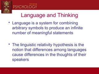 Language and Thinking
• Language is a system for combining
arbitrary symbols to produce an infinite
number of meaningful statements
• The linguistic relativity hypothesis is the
notion that differences among languages
cause differences in the thoughts of their
speakers
 