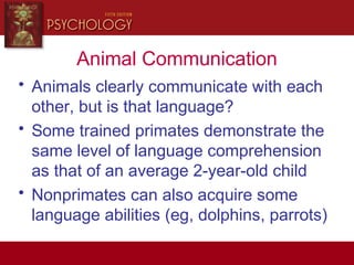 Animal Communication
• Animals clearly communicate with each
other, but is that language?
• Some trained primates demonstrate the
same level of language comprehension
as that of an average 2-year-old child
• Nonprimates can also acquire some
language abilities (eg, dolphins, parrots)
 