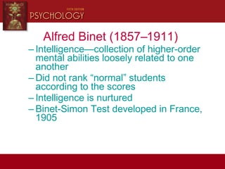 Alfred Binet (1857–1911)
– Intelligence—collection of higher-order
mental abilities loosely related to one
another
– Did not rank “normal” students
according to the scores
– Intelligence is nurtured
– Binet-Simon Test developed in France,
1905
 