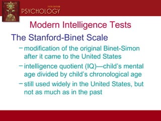 Modern Intelligence Tests
The Stanford-Binet Scale
– modification of the original Binet-Simon
after it came to the United States
– intelligence quotient (IQ)—child’s mental
age divided by child’s chronological age
– still used widely in the United States, but
not as much as in the past
 