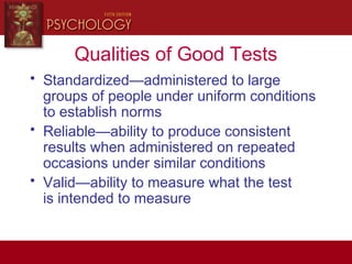 Qualities of Good Tests
• Standardized—administered to large
groups of people under uniform conditions
to establish norms
• Reliable—ability to produce consistent
results when administered on repeated
occasions under similar conditions
• Valid—ability to measure what the test
is intended to measure
 