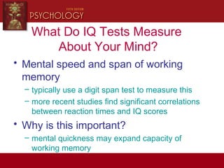 What Do IQ Tests Measure
About Your Mind?
• Mental speed and span of working
memory
– typically use a digit span test to measure this
– more recent studies find significant correlations
between reaction times and IQ scores
• Why is this important?
– mental quickness may expand capacity of
working memory
 