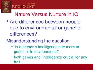 Nature Versus Nurture in IQ
• Are differences between people
due to environmental or genetic
differences?
Misunderstanding the question
– “Is a person’s intelligence due more to
genes or to environment?”
– both genes and intelligence crucial for any
trait
 