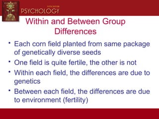 Within and Between Group
Differences
• Each corn field planted from same package
of genetically diverse seeds
• One field is quite fertile, the other is not
• Within each field, the differences are due to
genetics
• Between each field, the differences are due
to environment (fertility)
 