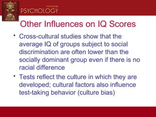 Other Influences on IQ Scores
• Cross-cultural studies show that the
average IQ of groups subject to social
discrimination are often lower than the
socially dominant group even if there is no
racial difference
• Tests reflect the culture in which they are
developed; cultural factors also influence
test-taking behavior (culture bias)
 