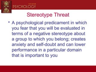 Stereotype Threat
• A psychological predicament in which
you fear that you will be evaluated in
terms of a negative stereotype about
a group to which you belong; creates
anxiety and self-doubt and can lower
performance in a particular domain
that is important to you
 