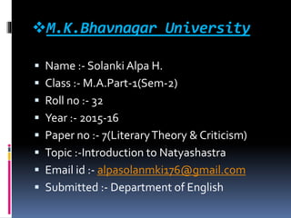 M.K.Bhavnagar University
 Name :- Solanki Alpa H.
 Class :- M.A.Part-1(Sem-2)
 Roll no :- 32
 Year :- 2015-16
 Paper no :- 7(LiteraryTheory & Criticism)
 Topic :-Introduction to Natyashastra
 Email id :- alpasolanmki176@gmail.com
 Submitted :- Department of English
 