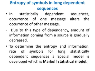 Entropy of symbols in long dependent
sequences
• In statistically dependent sequences,
occurrence of one message alters the
occurrence of other message.
• Due to this type of dependency, amount of
information coming from a source is gradually
decreased.
• To determine the entropy and information
rate of symbols for
dependent sequences a
long statistically
special model is
developed which is Markoff statistical model.
 
