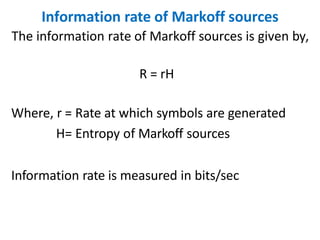 Information rate of Markoff sources
The information rate of Markoff sources is given by,
R = rH
Where, r = Rate at which symbols are generated
H= Entropy of Markoff sources
Information rate is measured in bits/sec
 