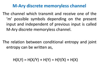 M-Ary discrete memoryless channel
The channel which transmit and receive one of the
‘m’ possible symbols depending on the present
input and independent of previous input is called
M-Ary discrete memoryless channel.
The relation between conditional entropy and joint
entropy can be written as,
H(X,Y) = H(X/Y) + H(Y) = H(Y/X) + H(X)
 