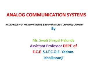 ANALOG COMMUNICATION SYSTEMS
By
Ms. Swati Shrrpal Halunde
Assistant Professor DEPT. of
E.C.E S.I.T.C.O.E. Yadrav-
Ichalkaranji
RADIO RECEIVER MEASUREMENTS &INFORMATION & CHANNEL CAPACITY
 