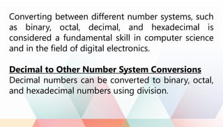Converting between different number systems, such
as binary, octal, decimal, and hexadecimal is
considered a fundamental skill in computer science
and in the field of digital electronics.
Decimal to Other Number System Conversions
Decimal numbers can be converted to binary, octal,
and hexadecimal numbers using division.
 