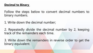 Decimal to Binary
Follow the steps below to convert decimal numbers to
binary numbers.
1. Write down the decimal number;
2. Repeatedly divide the decimal number by 2, keeping
track of the remainders each time.
3. Write down the remainders in reverse order to get the
binary equivalent.
 