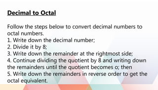 Decimal to Octal
Follow the steps below to convert decimal numbers to
octal numbers.
1. Write down the decimal number;
2. Divide it by 8;
3. Write down the remainder at the rightmost side;
4. Continue dividing the quotient by 8 and writing down
the remainders until the quotient becomes o; then
5. Write down the remainders in reverse order to get the
octal equivalent.
 