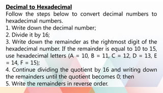 Decimal to Hexadecimal
Follow the steps below to convert decimal numbers to
hexadecimal numbers.
1. Write down the decimal number;
2. Divide it by 16;
3. Write down the remainder as the rightmost digit of the
hexadecimal number. If the remainder is equal to 10 to 15,
use hexadecimal letters (A = 10, B = 11, C = 12, D = 13, E
= 14, F = 15);
4. Continue dividing the quotient by 16 and writing down
the remainders until the quotient becomes 0; then
5. Write the remainders in reverse order.
 