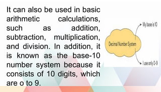 It can also be used in basic
arithmetic calculations,
such as addition,
subtraction, multiplication,
and division. In addition, it
is known as the base-10
number system because it
consists of 10 digits, which
are o to 9.
 