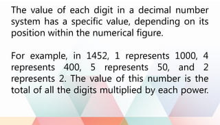 The value of each digit in a decimal number
system has a specific value, depending on its
position within the numerical figure.
For example, in 1452, 1 represents 1000, 4
represents 400, 5 represents 50, and 2
represents 2. The value of this number is the
total of all the digits multiplied by each power.
 