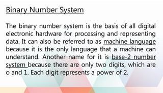 Binary Number System
The binary number system is the basis of all digital
electronic hardware for processing and representing
data. It can also be referred to as machine language
because it is the only language that a machine can
understand. Another name for it is base-2 number
system because there are only two digits, which are
o and 1. Each digit represents a power of 2.
 