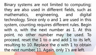 Binary systems are not limited to computing;
they are also used in different fields, such as
mathematics, engineering, and digital
technology. Since only o and 1 are used in this
system, counting requires different rules. Begin
with o, with the next number as 1. At this
point, no other number may be used. To
proceed, reset the 1 to o and add 1 to its left,
resulting to 10. Replace the o with 1 to obtain
the next number, 11. Again, only 1's are left.
 