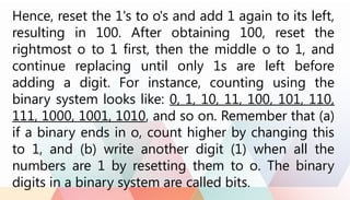 Hence, reset the 1's to o's and add 1 again to its left,
resulting in 100. After obtaining 100, reset the
rightmost o to 1 first, then the middle o to 1, and
continue replacing until only 1s are left before
adding a digit. For instance, counting using the
binary system looks like: 0, 1, 10, 11, 100, 101, 110,
111, 1000, 1001, 1010, and so on. Remember that (a)
if a binary ends in o, count higher by changing this
to 1, and (b) write another digit (1) when all the
numbers are 1 by resetting them to o. The binary
digits in a binary system are called bits.
 