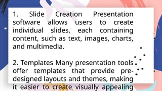 1. Slide Creation Presentation
software allows users to create
individual slides, each containing
content, such as text, images, charts,
and multimedia.
2. Templates Many presentation tools
offer templates that provide pre-
designed layouts and themes, making
it easier to create visually appealing
 