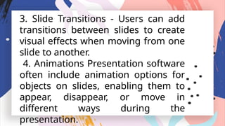 3. Slide Transitions - Users can add
transitions between slides to create
visual effects when moving from one
slide to another.
4. Animations Presentation software
often include animation options for
objects on slides, enabling them to
appear, disappear, or move in
different ways during the
presentation.
 