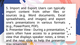 5. Import and Export Users can typically
import content from other files or
sources (e.g. Word documents, Excel
spreadsheets, and images) and export
one's presentations in various formats
(e.g., PowerPoint, PDF).
6. Presenter View - During a presentation,
users often have access to a presenter
view that displays speaker notes, a timer,
and the next slide to help the presenter
 