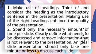 1. Make use of headings. Think of and
consider the heading as the introductory
sentence in the presentation. Making use
of the right headings enhance the quality
of the presentation.
2. Spend only the necessary amount of
time per slide. Clearly define what needs to
be discussed and remove information that
is not relevant to the presentation. An ideal
slide presentation should only take one
minute or less to discuss each slide.
 