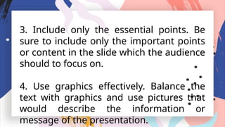 3. Include only the essential points. Be
sure to include only the important points
or content in the slide which the audience
should to focus on.
4. Use graphics effectively. Balance the
text with graphics and use pictures that
would describe the information or
message of the presentation.
 