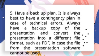 5. Have a back up plan. It is always
best to have a contingency plan in
case of technical errors. Always
have a backup copy of the
presentation and convert the
presentation into a different file
format, such as PDF, in case the file
from the presentation software
cannot be used.
 