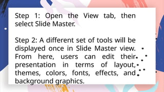 Step 1: Open the View tab, then
select Slide Master.
Step 2: A different set of tools will be
displayed once in Slide Master view.
From here, users can edit their
presentation in terms of layout,
themes, colors, fonts, effects, and
background graphics.
 