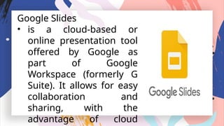 Google Slides
• is a cloud-based or
online presentation tool
offered by Google as
part of Google
Workspace (formerly G
Suite). It allows for easy
collaboration and
sharing, with the
advantage of cloud
 