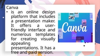Canva
• is an online design
platform that includes
a presentation maker.
It offers a user-
friendly interface and
numerous templates
for creating visually
appealing
presentations. It has a
free and paid version.
 