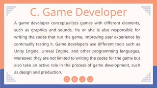 C. Game Developer
A game developer conceptualizes games with different elements,
such as graphics and sounds. He or she is also responsible for
writing the codes that run the game, improving user experience by
continually testing it. Game developers use different tools such as
Unity Engine, Unreal Engine, and other programming languages.
Moreover, they are not limited to writing the codes for the game but
also take an active role in the process of game development, such
as design and production.
 