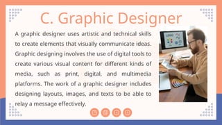 C. Graphic Designer
A graphic designer uses artistic and technical skills
to create elements that visually communicate ideas.
Graphic designing involves the use of digital tools to
create various visual content for different kinds of
media, such as print, digital, and multimedia
platforms. The work of a graphic designer includes
designing layouts, images, and texts to be able to
relay a message effectively.
 