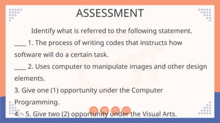 ASSESSMENT
Identify what is referred to the following statement.
____ 1. The process of writing codes that instructs how
software will do a certain task.
____ 2. Uses computer to manipulate images and other design
elements.
3. Give one (1) opportunity under the Computer
Programming.
4. - 5. Give two (2) opportunity under the Visual Arts.
 