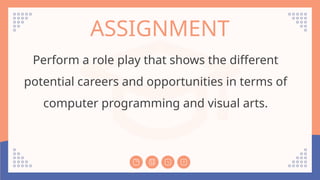 ASSIGNMENT
Perform a role play that shows the different
potential careers and opportunities in terms of
computer programming and visual arts.
 
