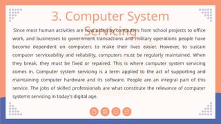 3. Computer System
Servicing
Since most human activities are now aided by computers from school projects to office
work, and businesses to government transactions and military operations people have
become dependent on computers to make their lives easier. However, to sustain
computer serviceability and reliability, computers must be regularly maintained. When
they break, they must be fixed or repaired. This is where computer system servicing
comes in. Computer system servicing is a term applied to the act of supporting and
maintaining computer hardware and its software. People are an integral part of this
service. The jobs of skilled professionals are what constitute the relevance of computer
systems servicing in today's digital age.
 