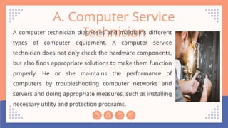 A. Computer Service
Technician
A computer technician diagnoses and maintains different
types of computer equipment. A computer service
technician does not only check the hardware components,
but also finds appropriate solutions to make them function
properly. He or she maintains the performance of
computers by troubleshooting computer networks and
servers and doing appropriate measures, such as installing
necessary utility and protection programs.
 