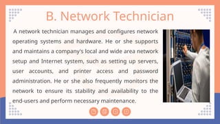B. Network Technician
A network technician manages and configures network
operating systems and hardware. He or she supports
and maintains a company's local and wide area network
setup and Internet system, such as setting up servers,
user accounts, and printer access and password
administration. He or she also frequently monitors the
network to ensure its stability and availability to the
end-users and perform necessary maintenance.
 