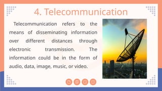 4. Telecommunication
Telecommunication refers to the
means of disseminating information
over different distances through
electronic transmission. The
information could be in the form of
audio, data, image, music, or video.
 