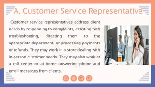 A. Customer Service Representative
Customer service representatives address client
needs by responding to complaints, assisting with
troubleshooting, directing them to the
appropriate department, or processing payments
or refunds. They may work in a store dealing with
in-person customer needs. They may also work at
a call center or at home answering phone and
email messages from clients.
 