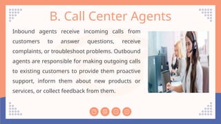 B. Call Center Agents
Inbound agents receive incoming calls from
customers to answer questions, receive
complaints, or troubleshoot problems. Outbound
agents are responsible for making outgoing calls
to existing customers to provide them proactive
support, inform them about new products or
services, or collect feedback from them.
 