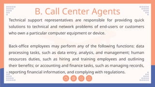 B. Call Center Agents
Technical support representatives are responsible for providing quick
solutions to technical and network problems of end-users or customers
who own a particular computer equipment or device.
Back-office employees may perform any of the following functions: data
processing tasks, such as data entry, analysis, and management; human
resources duties, such as hiring and training employees and outlining
their benefits; or accounting and finance tasks, such as managing records,
reporting financial information, and complying with regulations.
 