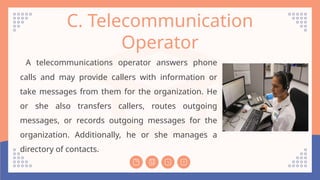 C. Telecommunication
Operator
A telecommunications operator answers phone
calls and may provide callers with information or
take messages from them for the organization. He
or she also transfers callers, routes outgoing
messages, or records outgoing messages for the
organization. Additionally, he or she manages a
directory of contacts.
 
