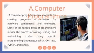 A.Computer
Programmer
A computer programmer is responsible for
creating programs or software for
hardware components and end-users.
Some of the specific tasks of programmers
include the process of writing, testing, and
maintaining codes using specific
programming languages, such as C++, Java,
Python, and others.
 