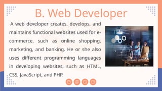 B. Web Developer
A web developer creates, develops, and
maintains functional websites used for e-
commerce, such as online shopping.
marketing, and banking. He or she also
uses different programming languages
in developing websites, such as HTML,
CSS, JavaScript, and PHP.
 