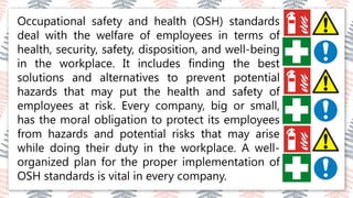 03
02
04
Occupational safety and health (OSH) standards
deal with the welfare of employees in terms of
health, security, safety, disposition, and well-being
in the workplace. It includes finding the best
solutions and alternatives to prevent potential
hazards that may put the health and safety of
employees at risk. Every company, big or small,
has the moral obligation to protect its employees
from hazards and potential risks that may arise
while doing their duty in the workplace. A well-
organized plan for the proper implementation of
OSH standards is vital in every company.
 