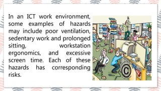 03
02
04
In an ICT work environment,
some examples of hazards
may include poor ventilation,
sedentary work and prolonged
sitting, workstation
ergonomics, and excessive
screen time. Each of these
hazards has corresponding
risks.
 