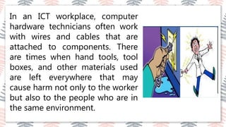 03
02
04
In an ICT workplace, computer
hardware technicians often work
with wires and cables that are
attached to components. There
are times when hand tools, tool
boxes, and other materials used
are left everywhere that may
cause harm not only to the worker
but also to the people who are in
the same environment.t.
 
